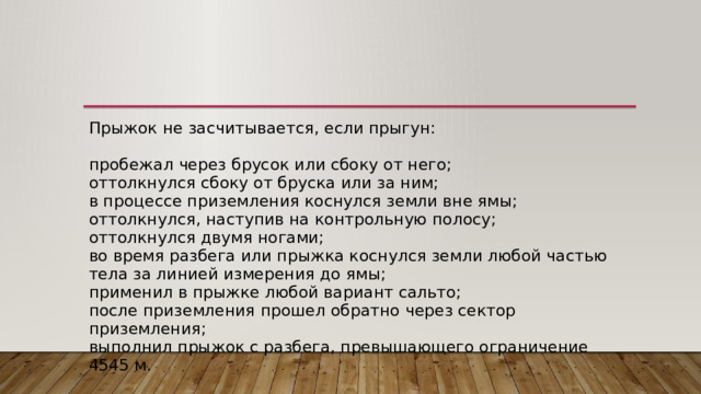 Прыжок не засчитывается, если прыгун:   пробежал через брусок или сбоку от него;  оттолкнулся сбоку от бруска или за ним;  в процессе приземления коснулся земли вне ямы;  оттолкнулся, наступив на контрольную полосу;  оттолкнулся двумя ногами;  во время разбега или прыжка коснулся земли любой частью тела за линией измерения до ямы;  применил в прыжке любой вариант сальто;  после приземления прошел обратно через сектор приземления;  выполнил прыжок с разбега, превышающего ограничение 4545 м. 