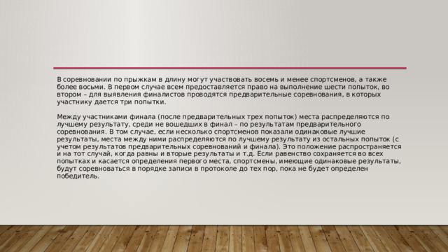 В соревновании по прыжкам в длину могут участвовать восемь и менее спортсменов, а также более восьми. В первом случае всем предоставляется право на выполнение шести попыток, во втором – для выявления финалистов проводятся предварительные соревнования, в которых участнику дается три попытки.   Между участниками финала (после предварительных трех попыток) места распределяются по лучшему результату, среди не вошедших в финал – по результатам предварительного соревнования. В том случае, если несколько спортсменов показали одинаковые лучшие результаты, места между ними распределяются по лучшему результату из остальных попыток (с учетом результатов предварительных соревнований и финала). Это положение распространяется и на тот случай, когда равны и вторые результаты и т.д. Если равенство сохраняется во всех попытках и касается определения первого места, спортсмены, имеющие одинаковые результаты, будут соревноваться в порядке записи в протоколе до тех пор, пока не будет определен победитель. 