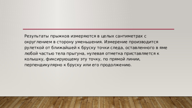 Результаты прыжков измеряются в целых сантиметрах с округлением в сторону уменьшения. Измерение производится рулеткой от ближайшей к бруску точки следа, оставленного в яме любой частью тела прыгуна, нулевая отметка приставляется к колышку, фиксирующему эту точку, по прямой линии, перпендикулярно к бруску или его продолжению. 