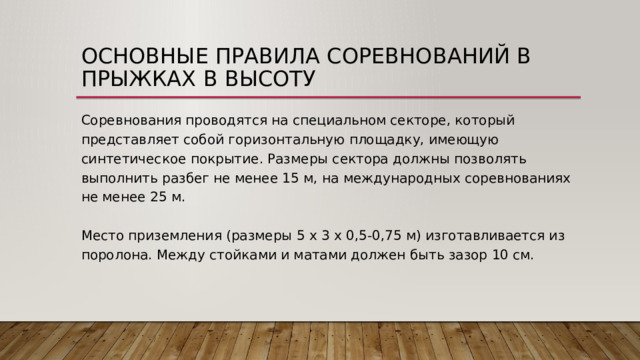 Основные правила соревнований в прыжках в высоту Соревнования проводятся на специальном секторе, который представляет собой горизонтальную площадку, имеющую синтетическое покрытие. Размеры сектора должны позволять выполнить разбег не менее 15 м, на международных соревнованиях не менее 25 м.   Место приземления (размеры 5 х 3 х 0,5-0,75 м) изготавливается из поролона. Между стойками и матами должен быть зазор 10 см. 