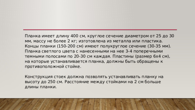 Планка имеет длину 400 см, круглое сечение диаметром от 25 до 30 мм, массу не более 2 кг; изготовлена из металла или пластика. Концы планки (150-200 см) имеют полукруглое сечение (30-35 мм). Планка светлого цвета с нанесенными на нее 3-4 поперечными темными полосами по 20-30 см каждая. Пластины (размер 6x4 см), на которые устанавливается планка, должны быть обращены к противоположной стойке.   Конструкция стоек должна позволять устанавливать планку на высоту до 250 см. Расстояние между стойками на 2 см больше длины планки. 