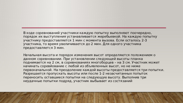 В ходе соревнований участники каждую попытку выполняют поочередно, порядок их выступления устанавливается жеребьевкой. На каждую попытку участнику предоставляется 1 мин с момента вызова. Если осталось 2-3 участника, то время увеличивается до 2 мин. Для одного участника предоставляется 3 мин.   Начальная высота и порядок изменения высот определяются положением о данном соревновании. При установлении следующей высоты планка поднимается на 2 см, в соревнованиях многоборцев – на 3 см. Участник может начинать соревйование с любой из объявленных высот, но не ниже первоначальной. На преодоление каждой высоты предоставляется три попытки. Разрешается пропускать высоты или после 1-2 незасчитанных попыток переносить оставшиеся попытки на следующую высоту. Выполнив три неудачные попытки подряд, участник выбывает из состязаний 