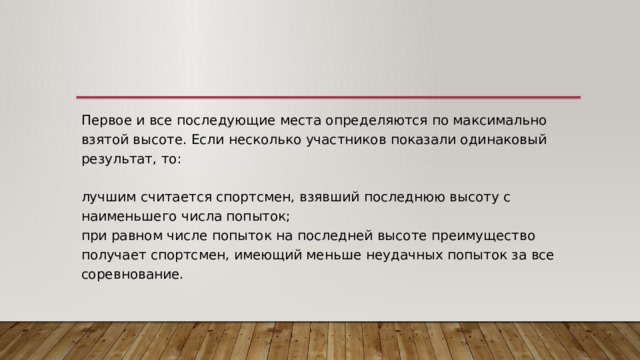 Первое и все последующие места определяются по максимально взятой высоте. Если несколько участников показали одинаковый результат, то:   лучшим считается спортсмен, взявший последнюю высоту с наименьшего числа попыток;  при равном числе попыток на последней высоте преимущество получает спортсмен, имеющий меньше неудачных попыток за все соревнование. 