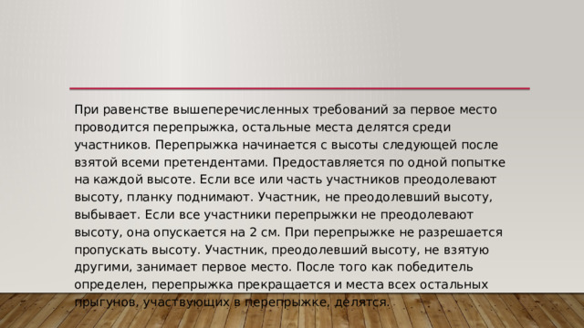 При равенстве вышеперечисленных требований за первое место проводится перепрыжка, остальные места делятся среди участников. Перепрыжка начинается с высоты следующей после взятой всеми претендентами. Предоставляется по одной попытке на каждой высоте. Если все или часть участников преодолевают высоту, планку поднимают. Участник, не преодолевший высоту, выбывает. Если все участники перепрыжки не преодолевают высоту, она опускается на 2 см. При перепрыжке не разрешается пропускать высоту. Участник, преодолевший высоту, не взятую другими, занимает первое место. После того как победитель определен, перепрыжка прекращается и места всех остальных прыгунов, участвующих в перепрыжке, делятся. 