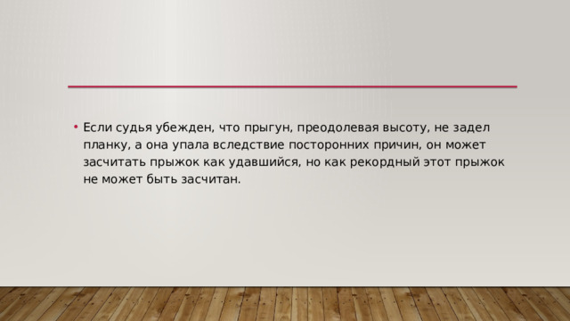 Если судья убежден, что прыгун, преодолевая высоту, не задел планку, а она упала вследствие посторонних причин, он может засчитать прыжок как удавшийся, но как рекордный этот прыжок не может быть засчитан. 