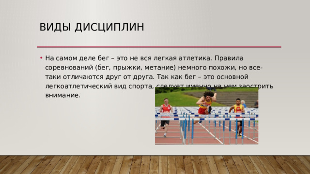 Виды дисциплин На самом деле бег – это не вся легкая атлетика. Правила соревнований (бег, прыжки, метание) немного похожи, но все-таки отличаются друг от друга. Так как бег – это основной легкоатлетический вид спорта, следует именно на нем заострить внимание. 