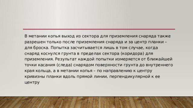 В метании копья выход из сектора для приземления снаряда также разрешен только после приземления снаряда и за центр планки – для броска. Попытка засчитывается лишь в том случае, когда снаряд коснулся грунта в пределах сектора (коридора) для приземления. Результат каждой попытки измеряется от ближайшей точки касания (следа) снарядом поверхности грунта до внутреннего края кольца, а в метании копья – по направлению к центру кривизны планки вдоль прямой линии, перпендикулярной к ее центру 