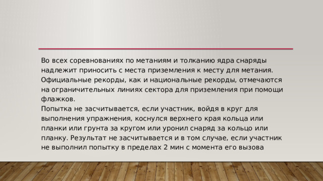 Во всех соревнованиях по метаниям и толканию ядра снаряды надлежит приносить с места приземления к месту для метания. Официальные рекорды, как и национальные рекорды, отмечаются на ограничительных линиях сектора для приземления при помощи флажков.  Попытка не засчитывается, если участник, войдя в круг для выполнения упражнения, коснулся верхнего края кольца или планки или грунта за кругом или уронил снаряд за кольцо или планку. Результат не засчитывается и в том случае, если участник не выполнил попытку в пределах 2 мин с момента его вызова 