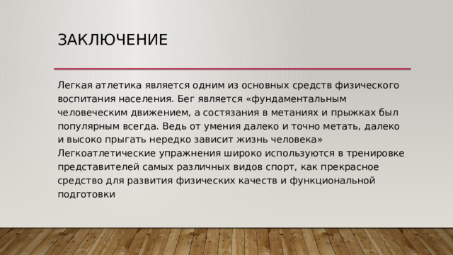 Заключение Легкая атлетика является одним из основных средств физического воспитания населения. Бег является «фундаментальным человеческим движением, а состязания в метаниях и прыжках был популярным всегда. Ведь от умения далеко и точно метать, далеко и высоко прыгать нередко зависит жизнь человека» Легкоатлетические упражнения широко используются в тренировке представителей самых различных видов спорт, как прекрасное средство для развития физических качеств и функциональной подготовки 