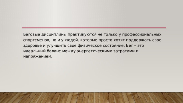 Беговые дисциплины практикуются не только у профессиональных спортсменов, но и у людей, которые просто хотят поддержать свое здоровье и улучшить свое физическое состояние. Бег – это идеальный баланс между энергетическими затратами и напряжением. 