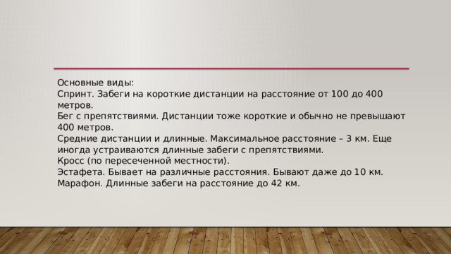 Основные виды:  Спринт. Забеги на короткие дистанции на расстояние от 100 до 400 метров.  Бег с препятствиями. Дистанции тоже короткие и обычно не превышают 400 метров.  Средние дистанции и длинные. Максимальное расстояние – 3 км. Еще иногда устраиваются длинные забеги с препятствиями.  Кросс (по пересеченной местности).  Эстафета. Бывает на различные расстояния. Бывают даже до 10 км.  Марафон. Длинные забеги на расстояние до 42 км. 