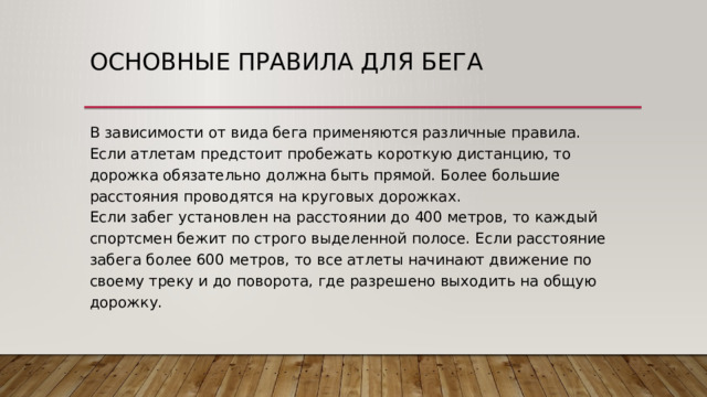 Основные правила для бега В зависимости от вида бега применяются различные правила.  Если атлетам предстоит пробежать короткую дистанцию, то дорожка обязательно должна быть прямой. Более большие расстояния проводятся на круговых дорожках.  Если забег установлен на расстоянии до 400 метров, то каждый спортсмен бежит по строго выделенной полосе. Если расстояние забега более 600 метров, то все атлеты начинают движение по своему треку и до поворота, где разрешено выходить на общую дорожку. 