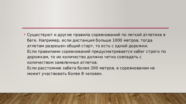 Существуют и другие правила соревнований по легкой атлетике в беге. Например, если дистанция больше 1000 метров, тогда атлетам разрешен общий старт, то есть с одной дорожки.  Если правилами соревнований предусматривается забег строго по дорожкам, то их количество должно четко совпадать с количеством заявленных атлетов.  Если расстояние забега более 200 метров, в соревновании не может участвовать более 8 человек. 