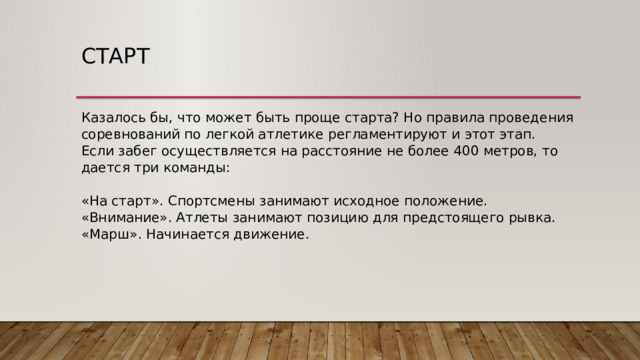 Старт Казалось бы, что может быть проще старта? Но правила проведения соревнований по легкой атлетике регламентируют и этот этап.  Если забег осуществляется на расстояние не более 400 метров, то дается три команды:   «На старт». Спортсмены занимают исходное положение.  «Внимание». Атлеты занимают позицию для предстоящего рывка.  «Марш». Начинается движение. 