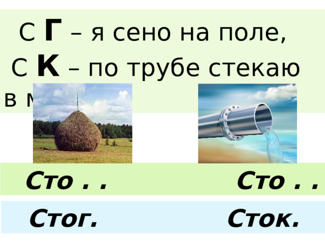  С Г – я сено на поле,  С К – по трубе стекаю в море.  Сто . . Сто . . Стог. Сток. 