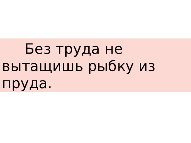  Без труда не вытащишь рыбку из пруда. 