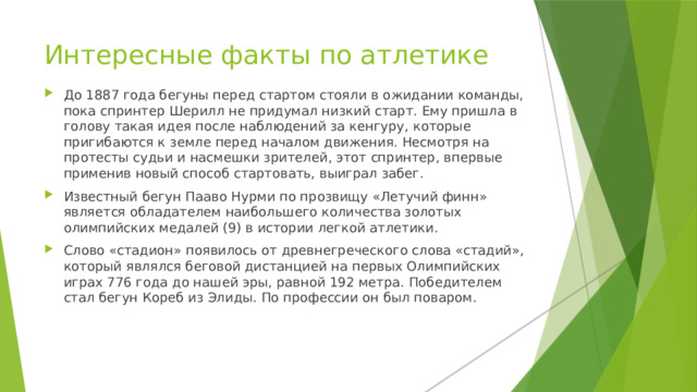 Интересные факты по атлетике До 1887 года бегуны перед стартом стояли в ожидании команды, пока спринтер Шерилл не придумал низкий старт. Ему пришла в голову такая идея после наблюдений за кенгуру, которые пригибаются к земле перед началом движения. Несмотря на протесты судьи и насмешки зрителей, этот спринтер, впервые применив новый способ стартовать, выиграл забег. Известный бегун Пааво Нурми по прозвищу «Летучий финн» является обладателем наибольшего количества золотых олимпийских медалей (9) в истории легкой атлетики. Слово «стадион» появилось от древнегреческого слова «стадий», который являлся беговой дистанцией на первых Олимпийских играх 776 года до нашей эры, равной 192 метра. Победителем стал бегун Кореб из Элиды. По профессии он был поваром. 