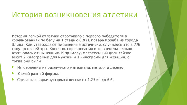 История возникновения атлетики История легкой атлетики стартовала с первого победителя в соревнованиях по бегу на 1 стадию (192), повара Кореба из города Элида. Как утверждают письменные источники, случилось это в 776 году до нашей эры. Конечно, соревнования в те времена сильно отличались от нынешних. К примеру, метательный диск сейчас весит 2 килограмма для мужчин и 1 килограмм для женщин, а тогда они были: Изготовлены из различного материала: металл и дерево.  Самой разной формы. Сделаны с варьирующимся весом: от 1,25 кг до 6,6. 