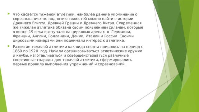 Что касается тяжёлой атлетики, наиболее ранние упоминания о соревнованиях по поднятию тяжестей можно найти в истории Древнего Египта, Древней Греции и Древнего Китая. Современная же тяжелая атлетика обязана своим появлением силачам, которые в конце 19 века выступали на цирковых аренах в Германии, Франции, Англии, Голландии, Дании, Италии и России. Своими цирковыми номерами они поднимали интерес к атлетике. Развитие тяжелой атлетики как вида спорта пришлось на период с 1860 по 1920 год. Начали организовываться атлетические кружки и клубы, изготавливаться и совершенствоваться различные спортивные снаряды для тяжелой атлетики, сформировались первые правила выполнения упражнений и соревнований. 