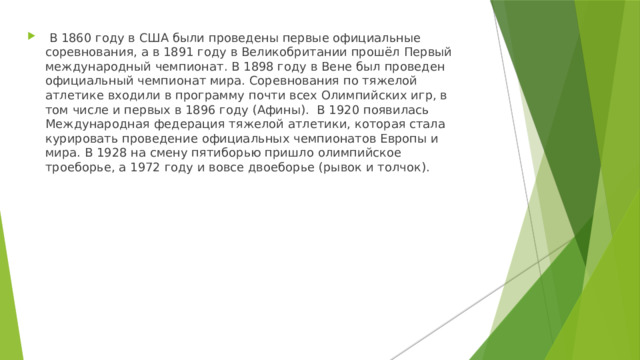  В 1860 году в США были проведены первые официальные соревнования, а в 1891 году в Великобритании прошёл Первый международный чемпионат. В 1898 году в Вене был проведен официальный чемпионат мира. Соревнования по тяжелой атлетике входили в программу почти всех Олимпийских игр, в том числе и первых в 1896 году (Афины). В 1920 появилась Международная федерация тяжелой атлетики, которая стала курировать проведение официальных чемпионатов Европы и мира. В 1928 на смену пятиборью пришло олимпийское троеборье, а 1972 году и вовсе двоеборье (рывок и толчок). 