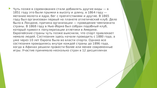 Чуть позже в соревнования стали добавлять другие виды — в 1851 году это были прыжки в высоту и длину, в 1864 году — метание молота и ядра, бег с препятствиями и другие. В 1865 году был организован первый на планете атлетический клуб. Дело было в Лондоне, причина организации — проведение чемпионата страны. В 1868 году в Нью-Йорке был собран подобный клуб, который привел к популяризации атлетики в Америке. Европейские страны чуть позже выяснили, что спорт привлекает немало людей. Состязания здесь начали проводить с 1880 года, а уже через 10 лет Европа была во власти спорта. Однако все состязания проводились внутри каждой страны до 1896 года, когда в Афинах решили провести более или менее современные игры. Участие принимало несколько стран в 12 дисциплинах 