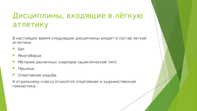 Дисциплины, входящие в лёгкую атлетику В настоящее время следующие дисциплины входят в состав легкой атлетики: Бег. Многоборье. Метание различных снарядов (ациклический тип). Прыжки. Спортивная ходьба. К отдельному классу относятся спортивная и художественная гимнастика. 