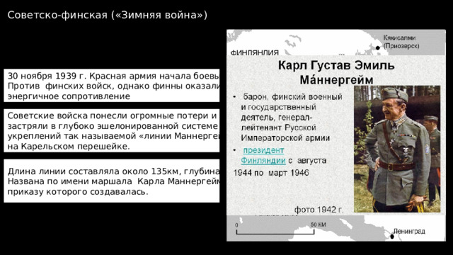 Советско-финская («Зимняя война») 30 ноября 1939 г. Красная армия начала боевые действия Против финских войск, однако финны оказали энергичное сопротивление Советские войска понесли огромные потери и надолго застряли в глубоко эшелонированной системе укреплений так называемой «линии Маннергейма» на Карельском перешейке. Длина линии составляла около 135км, глубина - ок.90км Названа по имени маршала Карла Маннергейма, по приказу которого создавалась. 