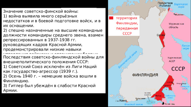 Значение советско-финской войны: Граница после войны 1. Все территориальные 1) война выявила много серьёзных недостатков и в боевой подготовке войск, и в их оснащении. претензии СССР к Финляндии были удовлетворены. 2) спешно назначенные на высшие командные должности командиры среднего звена, взамен репрессированных в 1937-1938 гг. руководящих кадров Красной Армии, продемонстрировали низкие навыки управления войсками и организации боевых действий. 2 . Война привела к серьезным потерям в Красной армии: было убито около 75 тыс. человек, еще 175 тыс. были ранены или серьезно обморожены. 3. Война привела к международной изоляции СССР. 4. Были приняты меры к укреплению обороны страны. Линия Маннергейма Последствия советско-финляндской войны для внешнеполитического положения СССР: 1) Советский Союз исключён из Лиги Наций как государство-агрессор (1939 г.). 2) Осень 1940 г. – немецкие войска вошли в Финляндию. 3) Гитлер был убеждён в слабости Красной Армии. Граница до войны 