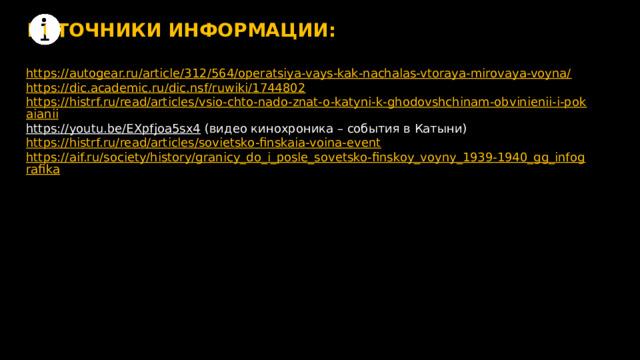 ИСТОЧНИКИ ИНФОРМАЦИИ: https://autogear.ru/article/312/564/operatsiya-vays-kak-nachalas-vtoraya-mirovaya-voyna/ https://dic.academic.ru/dic.nsf/ruwiki/1744802 https://histrf.ru/read/articles/vsio-chto-nado-znat-o-katyni-k-ghodovshchinam-obvinienii-i-pokaianii https://youtu.be/EXpfjoa5sx4  (видео кинохроника – события в Катыни) https://histrf.ru/read/articles/sovietsko-finskaia-voina-event https://aif.ru/society/history/granicy_do_i_posle_sovetsko-finskoy_voyny_1939-1940_gg_infografika 