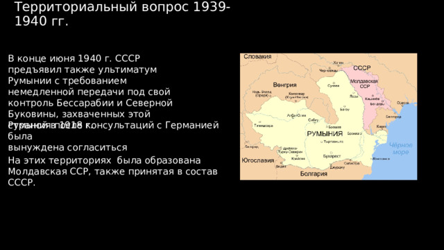 Территориальный вопрос 1939-1940 гг. В конце июня 1940 г. СССР предъявил также ультиматум Румынии с требованием немедленной передачи под свой контроль Бессарабии и Северной Буковины, захваченных этой страной в 1918 г. Румыния после консультаций с Германией была вынуждена согласиться На этих территориях была образована Молдавская ССР, также принятая в состав СССР. 
