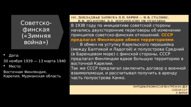 Советско-финская («Зимняя война») В 1938 году по инициативе советской стороны начались двухсторонние переговоры об изменении принципов советско-финских отношений. СССР предлагал Финляндии обмен территориями .  В обмен на уступку Карельского перешейка (между Балтикой и Ладогой) и полуострова Средний (в Баренцевом море) с финской стороны, СССР предлагал Финляндии вдвое большую территорию в восточной Карелии.  Так же СССР предлагал заключить договор о военной взаимопомощи, и рассчитывал получить в аренду часть полуострова Ханко.   Дата: 30 ноября 1939 — 13 марта 1940 Место: Восточная Финляндия, Карелия, Мурманская область 