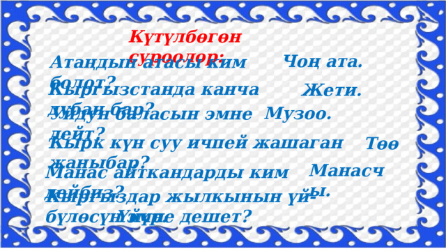 Күтүлбөгөн суроолор: Чоң ата. Атаңдын атасы ким болот? Кыргызстанда канча дубан бар? Жети. Музоо. Уйдун баласын эмне дейт? Кырк күн суу ичпей жашаган жаныбар? Төө Манасчы. Манас айткандарды ким дейбиз? Кыргыздар жылкынын үй-бүлөсүн эмне дешет? Үйүр. 