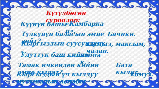 Күтүлбөгөн суроолор: «Камбаркан». Күүнүн башы - Түлкүнүн баласын эмне дейт? Бачики. Кыргыздын суусундугу - кымыз, максым, чалап. Улуттук баш кийим - калпак. Бата кылат. Тамак ичкенден кийин эмне кылат? Кыргыздын үч кылдуу музыкалык аспабы - комуз. 