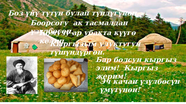 Боз үйү түтүн булап түндүгүнөн, Боорсогу ак тасмалдан үзүлбөгөн. Комузу ар убакта күүгө келип, Кыргызым улуктугун түшүндүргөн. Бар болсун кыргыз элим! Кыргыз жерим! Эч качан үзүлбөсүн үмүтүнөн! 