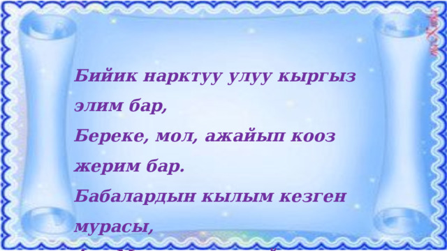 Бийик нарктуу улуу кыргыз элим бар, Береке, мол, ажайып кооз жерим бар. Бабалардын кылым кезген мурасы, Ата Мекен сенин ыйык демиң бар. 