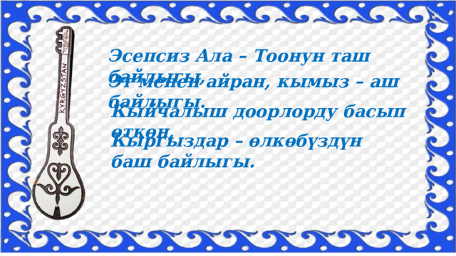 Эсепсиз Ала – Тоонун таш байлыгы, Эт менен айран, кымыз – аш байлыгы. Кыйчалыш доорлорду басып өткөн, Кыргыздар – өлкөбүздүн баш байлыгы. 