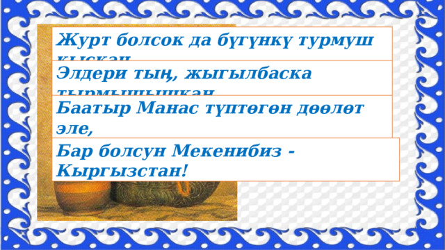 Журт болсок да бүгүнкү турмуш кыскан, Элдери тыӊ, жыгылбаска тырмышышкан. Баатыр Манас түптөгөн дөөлөт эле, Бар болсун Мекенибиз - Кыргызстан! 
