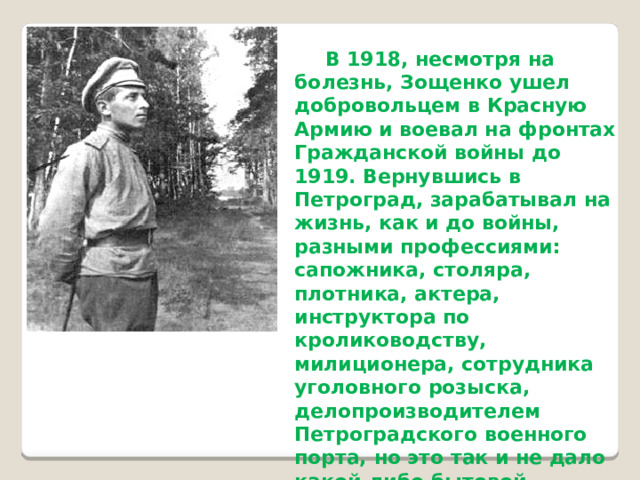   В 1918, несмотря на болезнь, Зощенко ушел добровольцем в Красную Армию и воевал на фронтах Гражданской войны до 1919. Вернувшись в Петроград, зарабатывал на жизнь, как и до войны, разными профессиями: сапожника, столяра, плотника, актера, инструктора по кролиководству, милиционера, сотрудника уголовного розыска, делопроизводителем Петроградского военного порта, но это так и не дало какой-либо бытовой устроенности и покоя, но зато обогатило массой знаний и жизненных наблюдений.  