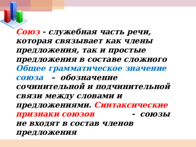 Союз - служебная часть речи, которая связывает как члены предложения, так и простые предложения в составе сложного Общее грамматическое значение союза – обозначение сочинительной и подчинительной связи между словами и предложениями. Синтаксические признаки союзов - союзы не входят в состав членов предложения 