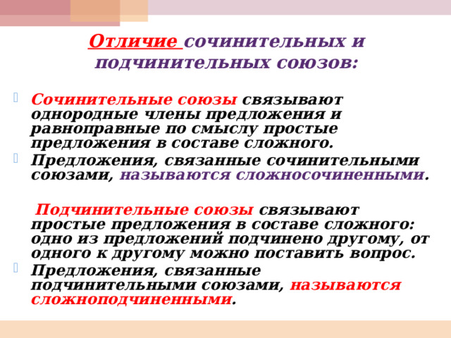 Отличие сочинительных и подчинительных союзов: Сочинительные союзы связывают однородные члены предложения и равноправные по смыслу простые предложения в составе сложного. Предложения, связанные сочинительными союзами, называются сложносочиненными .   Подчинительные союзы связывают простые предложения в составе сложного: одно из предложений подчинено другому, от одного к другому можно поставить вопрос. Предложения, связанные подчинительными союзами, называются сложноподчиненными .  