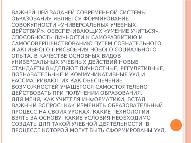Важнейшей задачей современной системы образования является формирование совокупности «универсальных учебных действий», обеспечивающих «умение учиться», способность личности к саморазвитию и самосовершенствованию путем сознательного и активного присвоения нового социального опыта. В качестве основных видов универсальных учебных действий новые стандарты выделяют личностные, регулятивные, познавательные и коммуникативные УУД и рассматривают их как обеспечение возможностей учащегося самостоятельно действовать при получении образования.  Для меня, как учителя информатики, встал важный вопрос: как изменить образовательный процесс на своих уроках, какие технологии взять за основу, какие условия необходимо создать для такой учебной деятельности, в процессе которой могут быть сформированы УУД.   