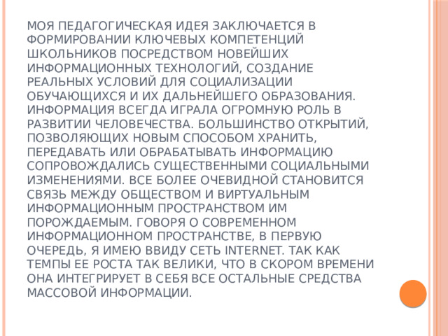 Моя педагогическая идея заключается в формировании ключевых компетенций школьников посредством новейших информационных технологий, создание реальных условий для социализации обучающихся и их дальнейшего образования.  Информация всегда играла огромную роль в развитии человечества. Большинство открытий, позволяющих новым способом хранить, передавать или обрабатывать информацию сопровождались существенными социальными изменениями. Все более очевидной становится связь между обществом и виртуальным информационным пространством им порождаемым. Говоря о современном информационном пространстве, в первую очередь, я имею ввиду сеть Internet. Так как темпы ее роста так велики, что в скором времени она интегрирует в себя все остальные средства массовой информации.   