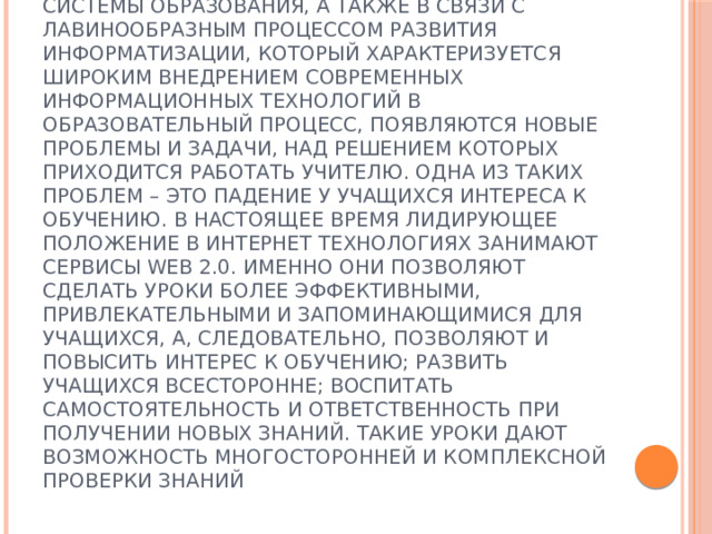 Актуальность и перспективность методической разработки в том, что в условиях модернизации системы образования, а также в связи с лавинообразным процессом развития информатизации, который характеризуется широким внедрением современных информационных технологий в образовательный процесс, появляются новые проблемы и задачи, над решением которых приходится работать учителю. Одна из таких проблем – это падение у учащихся интереса к обучению. В настоящее время лидирующее положение в интернет технологиях занимают сервисы WEB 2.0. Именно они позволяют сделать уроки более эффективными, привлекательными и запоминающимися для учащихся, а, следовательно, позволяют и повысить интерес к обучению; развить учащихся всесторонне; воспитать самостоятельность и ответственность при получении новых знаний. Такие уроки дают возможность многосторонней и комплексной проверки знаний 