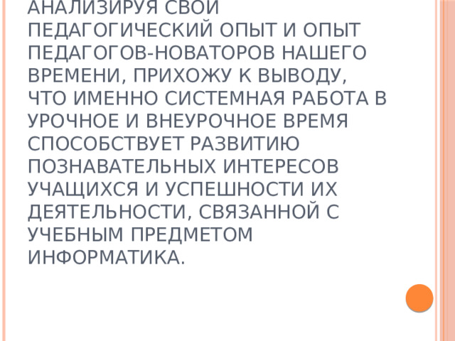 Анализируя свой педагогический опыт и опыт педагогов-новаторов нашего времени, прихожу к выводу, что именно системная работа в урочное и внеурочное время способствует развитию познавательных интересов учащихся и успешности их деятельности, связанной с учебным предметом информатика. 