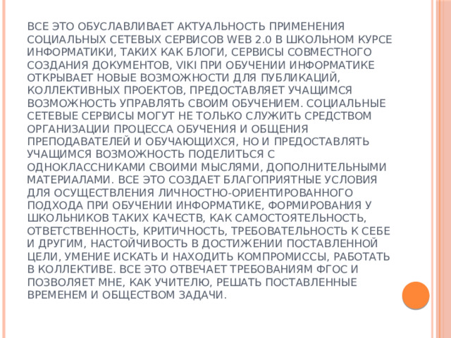 Все это обуславливает актуальность применения социальных сетевых сервисов WEB 2.0 в школьном курсе информатики, таких как блоги, сервисы совместного создания документов, viki при обучении информатике открывает новые возможности для публикаций, коллективных проектов, предоставляет учащимся возможность управлять своим обучением. Социальные сетевые сервисы могут не только служить средством организации процесса обучения и общения преподавателей и обучающихся, но и предоставлять учащимся возможность поделиться с одноклассниками своими мыслями, дополнительными материалами. Все это создает благоприятные условия для осуществления личностно-ориентированного подхода при обучении информатике, формирования у школьников таких качеств, как самостоятельность, ответственность, критичность, требовательность к себе и другим, настойчивость в достижении поставленной цели, умение искать и находить компромиссы, работать в коллективе. Все это отвечает требованиям ФГОС и позволяет мне, как учителю, решать поставленные временем и обществом задачи. 