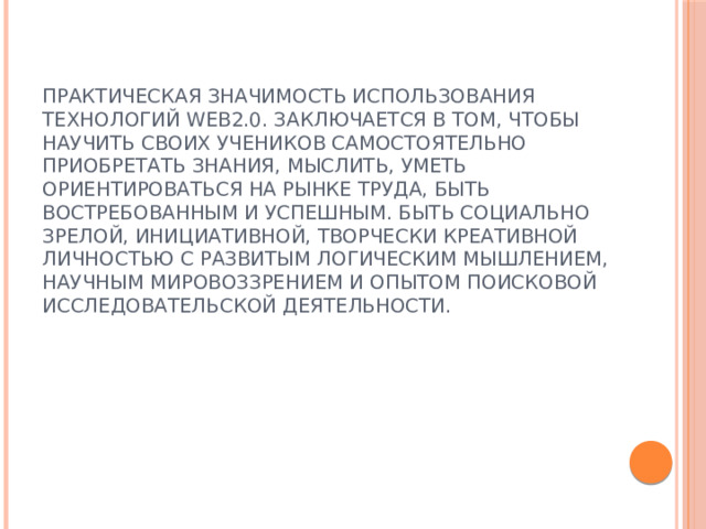 Практическая значимость использования технологий Web2.0. заключается в том, чтобы научить своих учеников самостоятельно приобретать знания, мыслить, уметь ориентироваться на рынке труда, быть востребованным и успешным. Быть социально зрелой, инициативной, творчески креативной личностью с развитым логическим мышлением, научным мировоззрением и опытом поисковой исследовательской деятельности. 
