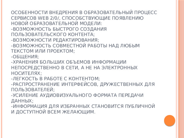 Особенности внедрения в образовательный процесс сервисов Web 2/0/, способствующие появлению новой образовательной модели:  -возможность быстрого создания пользовательского контента;  -возможности редактирования;  -возможность совместной работы над любым текстом или проектом;  -общения;  -хранения больших объемов информации непосредственно в сети, а не на электронных носителях;  -легкость в работе с контентом;  -распространение интерфейсов, дружественных для пользователей;  -усиление аудиовизуального формата передачи данных;  -информация для избранных становится публичной и доступной всем желающим.   