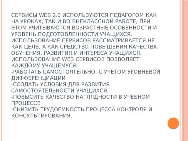 Сервисы WEB 2.0 используются педагогом как на уроках, так и во внеклассной работе, при этом учитываются возрастные особенности и уровень подготовленности учащихся. Использование сервисов рассматривается не как цель, а как средство повышения качества обучения, развития и интереса учащихся.  Использование Web сервисов позволяет каждому учащемуся:  -работать самостоятельно, с учетом уровневой дифференциации  -создать условия для развития самостоятельности учащихся.  -повысить качество наглядности в учебном процессе  -снизить трудоемкость процесса контроля и консультирования.    