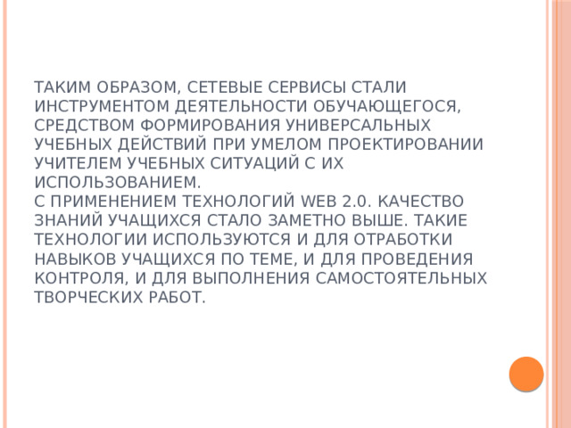 Таким образом, сетевые сервисы стали инструментом деятельности обучающегося, средством формирования универсальных учебных действий при умелом проектировании учителем учебных ситуаций с их использованием.  С применением технологий Web 2.0. качество знаний учащихся стало заметно выше. Такие технологии используются и для отработки навыков учащихся по теме, и для проведения контроля, и для выполнения самостоятельных творческих работ.   