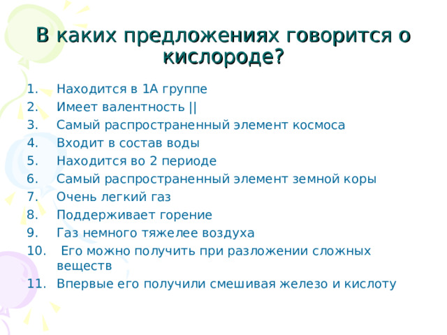 В каких предложениях говорится о кислороде? Находится в 1А группе Имеет валентность || Самый распространенный элемент космоса Входит в состав воды Находится во 2 периоде Самый распространенный элемент земной коры Очень легкий газ Поддерживает горение Газ немного тяжелее воздуха  Его можно получить при разложении сложных веществ Впервые его получили смешивая железо и кислоту   